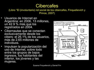 Cibercafes (Libro “El (involuntario) rol social de los cibercafes, Finquelievich y Prince, 2007) Usuarios de Internet en Argentina: en 2006, 13 millones, un 42.9 % más que los registrados en 2004.  Cibernautas que se conectan exclusivamente desde los cibers: el 26.1% de los usuarios, más de 2,65 millones de individuos.  Impulsan la popularización del uso de Internet, sobre todo entre los grupos de bajos ingresos, los habitantes del interior, los jóvenes y las mujeres.  