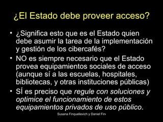 ¿El Estado debe proveer acceso? ¿Significa esto que es el Estado quien debe asumir la tarea de la implementación y gestión de los cibercafés?  NO es siempre necesario que el Estado provea equipamientos sociales de acceso (aunque sí a las escuelas, hospitales, bibliotecas, y otras instituciones públicas) SÍ es preciso que  regule con soluciones y optimice el funcionamiento de estos equipamientos privados de uso público .  