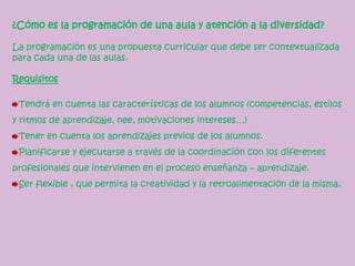 ¿Cómo es la programación de una aula y atención a la diversidad?
La programación es una propuesta curricular que debe ser contextualizada
para cada una de las aulas.
Requisitos
Tendrá en cuenta las características de los alumnos (competencias, estilos
y ritmos de aprendizaje, nee, motivaciones intereses…)
Tener en cuenta los aprendizajes previos de los alumnos.
Planificarse y ejecutarse a través de la coordinación con los diferentes
profesionales que intervienen en el proceso enseñanza – aprendizaje.
Ser flexible , que permita la creatividad y la retroalimentación de la misma.
 
