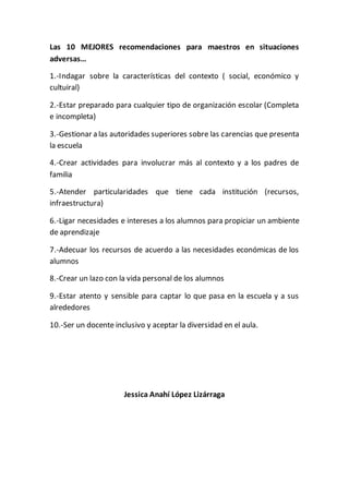 Las 10 MEJORES recomendaciones para maestros en situaciones 
adversas… 
1.-Indagar sobre la características del contexto ( social, económico y 
cultuiral) 
2.-Estar preparado para cualquier tipo de organización escolar (Completa 
e incompleta) 
3.-Gestionar a las autoridades superiores sobre las carencias que presenta 
la escuela 
4.-Crear actividades para involucrar más al contexto y a los padres de 
familia 
5.-Atender particularidades que tiene cada institución (recursos, 
infraestructura) 
6.-Ligar necesidades e intereses a los alumnos para propiciar un ambiente 
de aprendizaje 
7.-Adecuar los recursos de acuerdo a las necesidades económicas de los 
alumnos 
8.-Crear un lazo con la vida personal de los alumnos 
9.-Estar atento y sensible para captar lo que pasa en la escuela y a sus 
alrededores 
10.-Ser un docente inclusivo y aceptar la diversidad en el aula. 
Jessica Anahí López Lizárraga 
