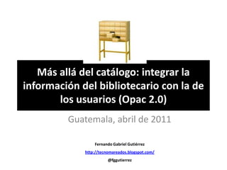 Más allá del catálogo: integrar la información del bibliotecario con la de los usuarios (Opac 2.0) Guatemala, abril de 2011 Fernando Gabriel Gutiérrez http://tecnomareados.blogspot.com/ @fggutierrez 