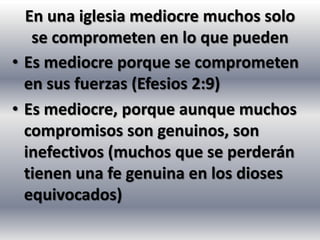 En una iglesia mediocre muchos solo
   se comprometen en lo que pueden
• Es mediocre porque se comprometen
  en sus fuerzas (Efesios 2:9)
• Es mediocre, porque aunque muchos
  compromisos son genuinos, son
  inefectivos (muchos que se perderán
  tienen una fe genuina en los dioses
  equivocados)
 