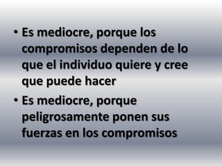 • Es mediocre, porque los
  compromisos dependen de lo
  que el individuo quiere y cree
  que puede hacer
• Es mediocre, porque
  peligrosamente ponen sus
  fuerzas en los compromisos
 