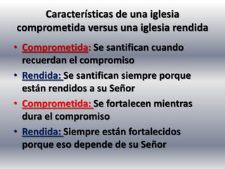 Características de una iglesia
comprometida versus una iglesia rendida
• Comprometida: Se santifican cuando
  recuerdan el compromiso
• Rendida: Se santifican siempre porque
  están rendidos a su Señor
• Comprometida: Se fortalecen mientras
  dura el compromiso
• Rendida: Siempre están fortalecidos
  porque eso depende de su Señor
 