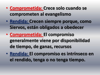 • Comprometida: Crece solo cuando se
  comprometen al evangelismo
• Rendida: Crecen siempre porque, como
  Siervos, están obligados a obedecer
• Comprometida: El compromiso
  generalmente viene por disponibilidad
  de tiempo, de ganas, recursos
• Rendida: El compromiso es intrínseco en
  el rendido, tenga o no tenga tiempo.
 