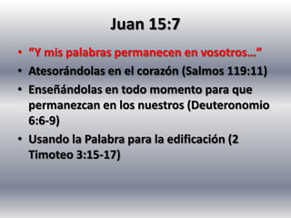 Juan 15:7
• “Y mis palabras permanecen en vosotros…”
• Atesorándolas en el corazón (Salmos 119:11)
• Enseñándolas en todo momento para que
  permanezcan en los nuestros (Deuteronomio
  6:6-9)
• Usando la Palabra para la edificación (2
  Timoteo 3:15-17)
 