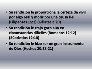 • Su rendición le proporciona la certeza de vivir
  por algo real y morir por una causa fiel
  (Filipenses 1:21) (Gálatas 2:20)
• Su rendición le trajo gozo aún en
  circunstancias difíciles (Romanos 12:12)
  (2Corintios 12:10)
• Su rendición le hizo ser un gran instrumento
  de Dios (Hechos 20:18-21)
 