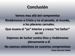 Conclusión
      Vamos mas allá del compromiso
Rindámonos a Cristo y no al pecado, al mundo,
            a los placeres carnales.
Que muera el “yo” interior y crezca “mi Señor”
                     en mi
 Dejemos de luchar contra Dios y rindámonos
                plenamente a él
No seamos selectivos en nuestros compromisos
                                Pastor Marcelo Valdés
 