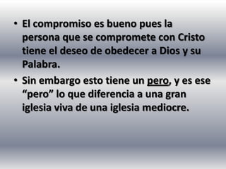 • El compromiso es bueno pues la
  persona que se compromete con Cristo
  tiene el deseo de obedecer a Dios y su
  Palabra.
• Sin embargo esto tiene un pero, y es ese
  “pero” lo que diferencia a una gran
  iglesia viva de una iglesia mediocre.
 