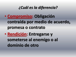 ¿Cuál es la diferencia?

• Compromiso: Obligación
  contraída por medio de acuerdo,
  promesa o contrato
• Rendición: Entregarse y
  someterse al enemigo o al
  dominio de otro
 