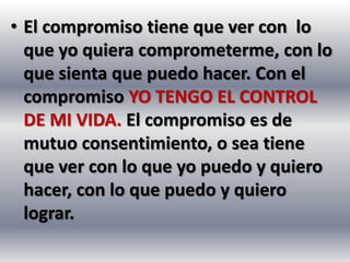 • El compromiso tiene que ver con lo
  que yo quiera comprometerme, con lo
  que sienta que puedo hacer. Con el
  compromiso YO TENGO EL CONTROL
  DE MI VIDA. El compromiso es de
  mutuo consentimiento, o sea tiene
  que ver con lo que yo puedo y quiero
  hacer, con lo que puedo y quiero
  lograr.
 