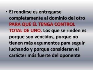 • El rendirse es entregarse
  completamente al dominio del otro
  PARA QUE ÉL TENGA CONTROL
  TOTAL DE UNO. Los que se rinden es
  porque son vencidos, porque no
  tienen más argumentos para seguir
  luchando y porque consideran el
  carácter más fuerte del oponente
 