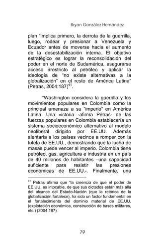 Bryan González Hernández

plan “implica primero, la derrota de la guerrilla,
luego, rodear y presionar a Venezuela y
Ecuador antes de moverse hacia el aumento
de la desestabilización interna. El objetivo
estratégico es lograr la reconsolidación del
poder en el norte de Sudamérica, asegurarse
acceso irrestricto al petróleo y aplicar la
ideología de “no existe alternativas a la
globalización” en el resto de América Latina”
(Petras, 2004:187)41.

       “Washington considera la guerrilla y los
movimientos populares en Colombia como la
principal amenaza a su “imperio” en América
Latina. Una victoria -afirma Petras- de las
fuerzas populares en Colombia establecería un
sistema socioeconómico alternativo al modelo
neoliberal dirigido por EE.UU. Además
alentaría a los países vecinos a romper con la
tutela de EE.UU., demostrando que la lucha de
masas puede vencer al imperio. Colombia tiene
petróleo, gas, agricultura e industria en un país
de 40 millones de habitantes –una capacidad
suficiente    para    resistir   las    presiones
económicas de EE.UU.-. Finalmente, una
41
   Petras afirma que “la creencia de que el poder de
EE.UU. es intocable, de que sus dictados están más allá
del alcance del Estado-Nación (que la retórica de la
globalización fortalece), ha sido un factor fundamental en
el fortalecimiento del dominio material de EE.UU.
(explotación económica, construcción de bases militares,
etc.) (2004:187)




                            79
 