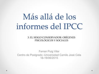 Más allá de los
informes del IPCC
3: EL SESGO CONSERVADOR: ORÍGENES
PSICOLÓGICOS Y SOCIALES
Ferran Puig Vilar
Centro de Postgrado -Universidad Camilo José Cela
18-19/06/2015
 