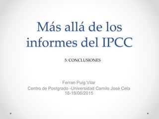Más allá de los
informes del IPCC
Ferran Puig Vilar
Centro de Postgrado -Universidad Camilo José Cela
18-19/06/2015
5: CONCLUSIONES
 