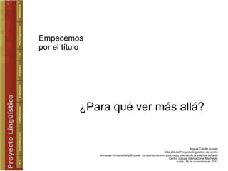 Empecemos
por el título

¿Para qué ver más allá?

Miguel Calvillo Jurado
Más allá del Proyecto lingüístico de centro
Jorna...