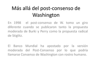 Más allá del post-consenso de 
Washington 
En 1998 el post-consenso de W. tomo un giro 
diferente cuando se publicaron tanto la propuesta 
moderada de Burki y Perry como la propuesta radical 
de Stiglitz. 
El Banco Mundial ha apostado por la versión 
moderada del Post-Consenso por lo que podría 
llamarse Consenso de Washington con rostro humano. 
 