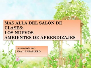 MÁS ALLÁ DEL SALÓN DE
CLASES:
LOS NUEVOS
AMBIENTES DE APRENDIZAJES

    Presentado por:
    ANA I. CABALLERO
 