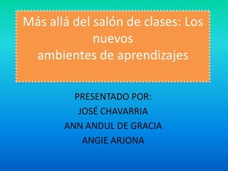 Más allá del salón de clases: Los
             nuevos
 ambientes de aprendizajes

         PRESENTADO POR:
          JOSÉ CHAVARRIA
       ANN ANDUL DE GRACIA
           ANGIE ARJONA
 