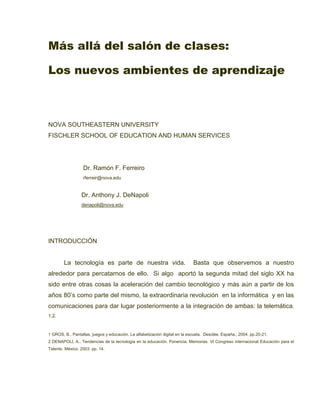 Más allá del salón de clases:

Los nuevos ambientes de aprendizaje



NOVA SOUTHEASTERN UNIVERSITY
FISCHLER SCHOOL OF EDUCATION AND HUMAN SERVICES




                  Dr. Ramón F. Ferreiro
                  rferreir@nova.edu


                 Dr. Anthony J. DeNapoli
                 denapoli@nova.edu




INTRODUCCIÓN


        La tecnología es parte de nuestra vida.                              Basta que observemos a nuestro
alrededor para percatarnos de ello. Si algo aportó la segunda mitad del siglo XX ha
sido entre otras cosas la aceleración del cambio tecnológico y más aún a partir de los
años 80’s como parte del mismo, la extraordinaria revolución en la informática y en las
comunicaciones para dar lugar posteriormente a la integración de ambas: la telemática.
1,2.


1 GROS, B., Pantallas, juegos y educación. La alfabetización digital en la escuela. Desclée. España., 2004, pp.20-21.
2 DENAPOLI, A., Tendencias de la tecnología en la educación. Ponencia. Memorias. VI Congreso internacional Educación para el
Talento. México. 2003. pp. 14.
 