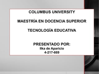 COLUMBUS UNIVERSITY

MAESTRÍA EN DOCENCIA SUPERIOR

    TECNOLOGÍA EDUCATIVA


      PRESENTADO POR:
         Ilka de Aparicio
             4-217-669
 