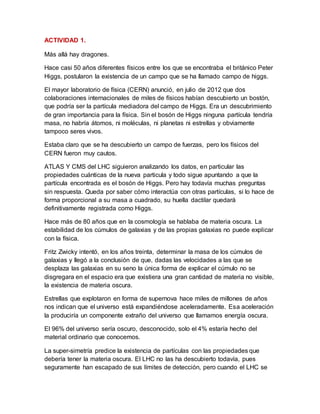 ACTIVIDAD 1.
Más allá hay dragones.
Hace casi 50 años diferentes físicos entre los que se encontraba el británico Peter
Higgs, postularon la existencia de un campo que se ha llamado campo de higgs.
El mayor laboratorio de física (CERN) anunció, en julio de 2012 que dos
colaboraciones internacionales de miles de físicos habían descubierto un bostón,
que podría ser la partícula mediadora del campo de Higgs. Era un descubrimiento
de gran importancia para la física. Sin el bosón de Higgs ninguna partícula tendría
masa, no habría átomos, ni moléculas, ni planetas ni estrellas y obviamente
tampoco seres vivos.
Estaba claro que se ha descubierto un campo de fuerzas, pero los físicos del
CERN fueron muy cautos.
ATLAS Y CMS del LHC siguieron analizando los datos, en particular las
propiedades cuánticas de la nueva particula y todo sigue apuntando a que la
partícula encontrada es el bosón de Higgs. Pero hay todavía muchas preguntas
sin respuesta. Queda por saber cómo interactúa con otras partículas, si lo hace de
forma proporcional a su masa a cuadrado, su huella dactilar quedará
definitivamente registrada como Higgs.
Hace más de 80 años que en la cosmología se hablaba de materia oscura. La
estabilidad de los cúmulos de galaxias y de las propias galaxias no puede explicar
con la física.
Fritz Zwicky intentó, en los años treinta, determinar la masa de los cúmulos de
galaxias y llegó a la conclusión de que, dadas las velocidades a las que se
desplaza las galaxias en su seno la única forma de explicar el cúmulo no se
disgregara en el espacio era que existiera una gran cantidad de materia no visible,
la existencia de materia oscura.
Estrellas que explotaron en forma de supernova hace miles de millones de años
nos indican que el universo está expandiéndose aceleradamente. Esa aceleración
la produciría un componente extraño del universo que llamamos energía oscura.
El 96% del universo sería oscuro, desconocido, solo el 4% estaría hecho del
material ordinario que conocemos.
La super-simetría predice la existencia de partículas con las propiedades que
debería tener la materia oscura. El LHC no las ha descubierto todavía, pues
seguramente han escapado de sus límites de detección, pero cuando el LHC se
 