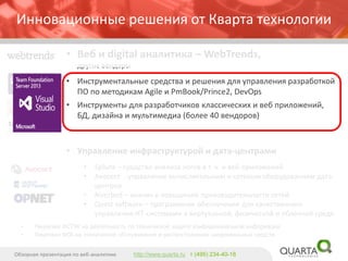 Инновационные решения от Кварта технологии 
•Веб и digital аналитика –WebTrends, другие вендоры 
•Инструментальные средства и решения для управления разработкой ПО пометодикам Agile и PmBook/Prince2, DevOps 
•Инструменты для разработчиков классических и веб приложений, БД, дизайна и мультимедиа (более 40 вендоров) 
•Управление инфраструктурой и дата-центрами 
•Splunk–средство анализа логов в т. ч. и веб-приложений 
•Avocent -управление вычислительным и сетевым оборудованием дата- центров 
•Riverbed –анализ и повышение производительности сетей 
•Quest software –программное обеспечение для качественного управления ИТ-системами в виртуальной, физической и облачной среде. 
Обзорная презентация по веб-аналитике 
http://www.quarta.ruт (495) 234-40-18 
•Лицензия ФСТЭК на деятельность по технической защите конфиденциальной информации 
•Лицензии ФСБ на техническое обслуживание и распространение шифровальных средств  