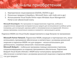 Каналы приобретения 
1.Корпоративное лицензирование (EA/EAS, OV/OVS и др.) 
2.Розничные продажи («Коробки», Microsoft Store, сайт msdn.comи др.) 
3.Использование Visual Studio Onlineчерез Windows Azure Management Portal в счет абонентской платы 
Подписки MSDN или VisualStudioпредоставляются в виде бонусов по программам: 
MicrosoftPartnerNetwork. Подписчики MSDN, входящие в партнерскую сеть, могут использовать программное обеспечение в соответствии с условиями розничной лицензии в подписках MSDN «не для продаж» -нельзя использовать для деятельности, напрямую связанной с получением дохода. 
MicrosoftBizSpark—глобальная программа помощи компаниям-стартапам, специализирующимся на создании программного обеспечения. Подписчики BizSparkVisualStudioUltimateс MSDN могут использовать программное обеспечение в соответствии с условиями розничной лицензии в подписках MSDN «не для продаж». 
MicrosoftDreamSpark. Это программа по предоставлению студентам, учебным и академическим заведениям инструментальных средств для использования в учебных целях (например, для инструкций, курсовых работ и некоммерческих исследований). Оплата в рамках программы значительно снижена и взимается с организации в целом.  