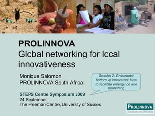 PROLINNOVAGlobal networking for local innovativeness Monique Salomon PROLINNOVA South Africa STEPS Centre Symposium 2009 24 September TheFreeman Centre, University of Sussex Session 2: Grassroots/ bottom up innovation: How to facilitate emergence and flourishing 