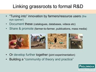 Linking grassroots to formal R&D“Tuning into” innovation by farmers/resource users (the eye opener)Document these (catalogues, databases, videos etc)Share & promote (farmer-to-farmer, publications, mass media)Or develop further together (joint experimentation)Building a “community of theory and practice”