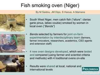 Fish smoking oven (Niger)By M Saidou, JM Dipo, S Haoua, A MamaneSouth West Niger, men catch fish (“silure”: clariasgariepinus, labeocoubie) smoked by women in local oven (“Banda”) Banda selected by farmers for joint on-farm experimentation by interdisciplinary team (farmers, farmer innovators, researchers, academics, CSO agents and extension staff)4 new oven designs developed, which were tested and compared (using farmer and scientist criteria and methods) with 4 traditional ovens on-siteResults were shared at local, national and international levels