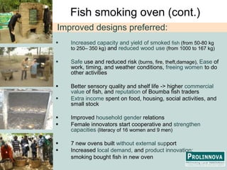 Fish smoking oven (cont.)Improved designs preferred:Increased capacity and yield of smoked fish (from 50-80 kg to 250– 350 kg) and reduced wooduse(from 1000 to 167 kg)
