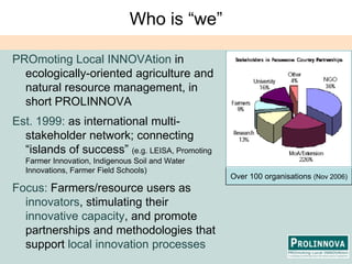 Who is “we”PROmoting Local INNOVAtionin ecologically-oriented agriculture and natural resource management, in short PROLINNOVAEst. 1999: as international multi-stakeholder network; connecting “islands of success” (e.g. LEISA, Promoting Farmer Innovation, Indigenous Soil and Water Innovations, Farmer Field Schools)Focus: Farmers/resource users as innovators, stimulating their innovative capacity, and promote partnerships and methodologies that support local innovation processesOver 100 organisations(Nov 2006)