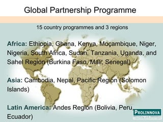 Global Partnership Programme15 country programmes and 3 regionsAfrica: Ethiopia, Ghana, Kenya, Moçambique, Niger, Nigeria, South Africa, Sudan, Tanzania, Uganda, and Sahel Region (Burkina Faso, Mali, Senegal)Asia: Cambodia, Nepal, Pacific Region (Solomon Islands)Latin America: Andes Region (Bolivia, Peru, Ecuador)