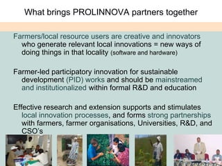 What brings PROLINNOVA partners togetherFarmers/local resource users are creative and innovators who generate relevant local innovations = new ways of doing things in that locality (software and hardware)Farmer-led participatory innovation for sustainable development (PID) works and should be mainstreamed and institutionalized within formal R&D and educationEffective research and extension supports and stimulates local innovation processes, and forms strong partnerships with farmers, farmer organisations, Universities, R&D, and CSO’s