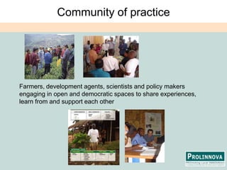 Community of practiceFarmers, development agents, scientists and policy makers engaging in open and democratic spaces to share experiences, learn from and support each other