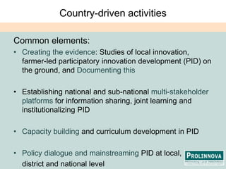 Country-driven activitiesCommon elements:Creating the evidence: Studies of local innovation, farmer-led participatory innovation development (PID) on the ground, and Documenting thisEstablishing national and sub-national multi-stakeholder platforms for information sharing, joint learning and institutionalizing PIDCapacity building and curriculum development in PIDPolicy dialogue and mainstreaming PID at local, 	district and national level