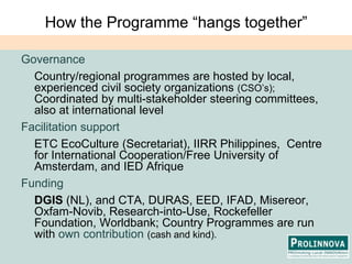 How the Programme “hangs together”Governance	Country/regional programmes are hosted by local, experienced civil society organizations (CSO’s); Coordinated by multi-stakeholder steering committees, also at international levelFacilitation supportETC EcoCulture (Secretariat), IIRR Philippines,  Centre for International Cooperation/Free University of Amsterdam, and IED AfriqueFundingDGIS (NL),and CTA, DURAS, EED, IFAD, Misereor, Oxfam-Novib, Research-into-Use, Rockefeller Foundation, Worldbank; Country Programmes are run with own contribution (cash and kind).