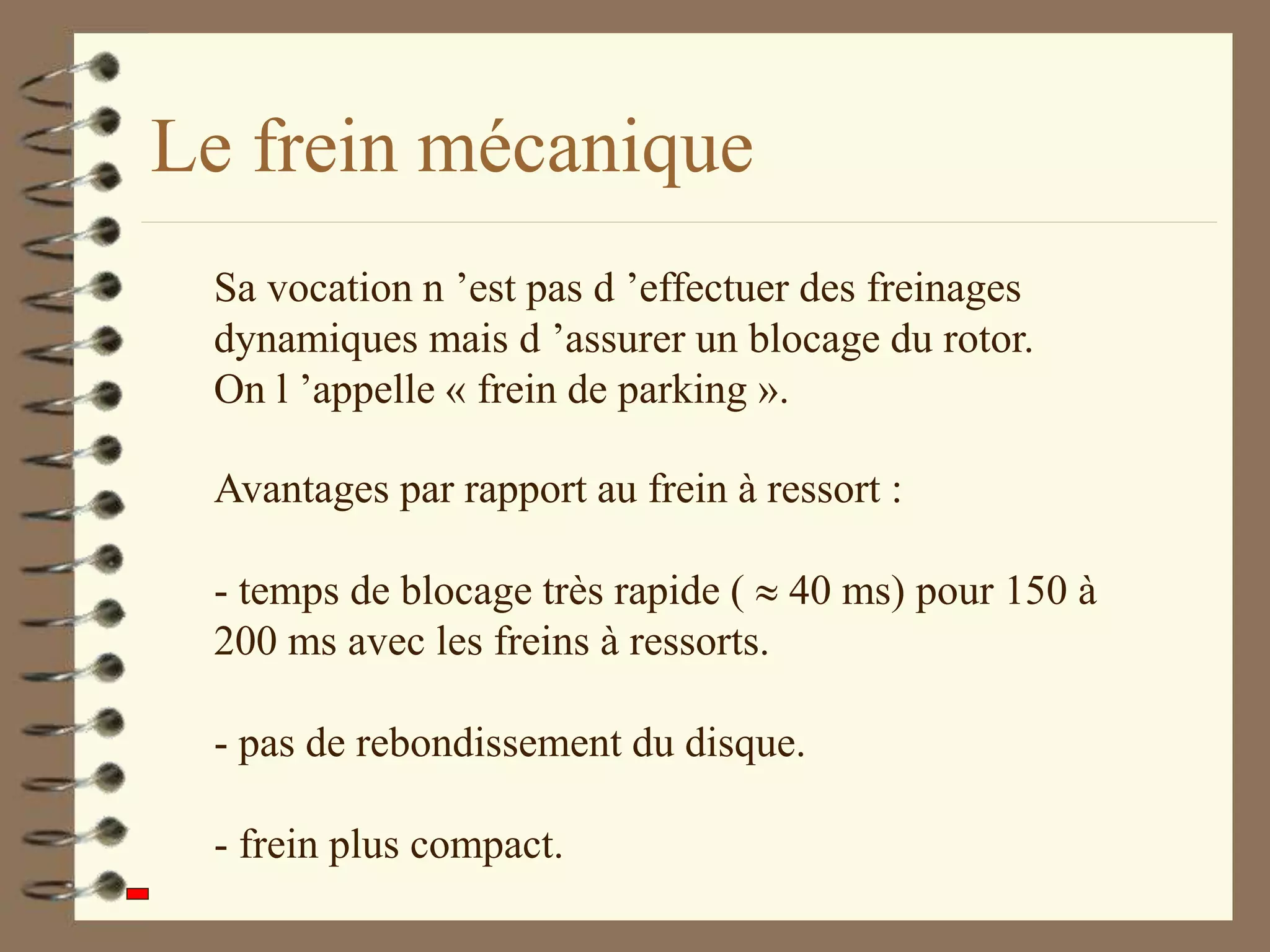 Le frein mécanique
Avantages par rapport au frein à ressort :
- temps de blocage très rapide (  40 ms) pour 150 à
200 ms avec les freins à ressorts.
- pas de rebondissement du disque.
- frein plus compact.
Sa vocation n ’est pas d ’effectuer des freinages
dynamiques mais d ’assurer un blocage du rotor.
On l ’appelle « frein de parking ».
 