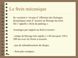 Le frein mécanique
Avantages par rapport au frein à ressort :
- temps de blocage très rapide (  40 ms) pour 150 à
200 ms avec les freins à ressorts.
- pas de rebondissement du disque.
- frein plus compact.
Sa vocation n ’est pas d ’effectuer des freinages
dynamiques mais d ’assurer un blocage du rotor.
On l ’appelle « frein de parking ».
 