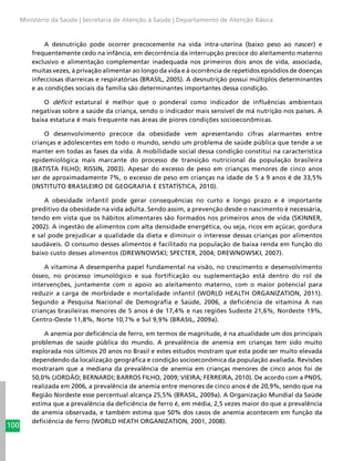 100
Ministério da Saúde | Secretaria de Atenção à Saúde | Departamento de Atenção Básica
A desnutrição pode ocorrer precocemente na vida intra-uterina (baixo peso ao nascer) e
frequentemente cedo na infância, em decorrência da interrupção precoce do aleitamento materno
exclusivo e alimentação complementar inadequada nos primeiros dois anos de vida, associada,
muitas vezes, à privação alimentar ao longo da vida e à ocorrência de repetidos episódios de doenças
infecciosas diarreicas e respiratórias (BRASIL, 2005). A desnutrição possui múltiplos determinantes
e as condições sociais da família são determinantes importantes dessa condição.
O déficit estatural é melhor que o ponderal como indicador de influências ambientais
negativas sobre a saúde da criança, sendo o indicador mais sensível de má nutrição nos países. A
baixa estatura é mais frequente nas áreas de piores condições socioeconômicas.
O desenvolvimento precoce da obesidade vem apresentando cifras alarmantes entre
crianças e adolescentes em todo o mundo, sendo um problema de saúde pública que tende a se
manter em todas as fases da vida. A mobilidade social dessa condição constitui na característica
epidemiológica mais marcante do processo de transição nutricional da população brasileira
(BATISTA FILHO; RISSIN, 2003). Apesar do excesso de peso em crianças menores de cinco anos
ser de aproximadamente 7%, o excesso de peso em crianças na idade de 5 a 9 anos é de 33,5%
(INSTITUTO BRASILEIRO DE GEOGRAFIA E ESTATÍSTICA, 2010).
A obesidade infantil pode gerar consequências no curto e longo prazo e é importante
preditivo da obesidade na vida adulta. Sendo assim, a prevenção desde o nascimento é necessária,
tendo em vista que os hábitos alimentares são formados nos primeiros anos de vida (SKINNER,
2002). A ingestão de alimentos com alta densidade energética, ou seja, ricos em açúcar, gordura
e sal pode prejudicar a qualidade da dieta e diminuir o interesse dessas crianças por alimentos
saudáveis. O consumo desses alimentos é facilitado na população de baixa renda em função do
baixo custo desses alimentos (DREWNOWSKI; SPECTER, 2004; DREWNOWSKI, 2007).
A vitamina A desempenha papel fundamental na visão, no crescimento e desenvolvimento
ósseo, no processo imunológico e sua fortificação ou suplementação está dentro do rol de
intervenções, juntamente com o apoio ao aleitamento materno, com o maior potencial para
reduzir a carga de morbidade e mortalidade infantil (WORLD HEALTH ORGANIZATION, 2011).
Segundo a Pesquisa Nacional de Demografia e Saúde, 2006, a deficiência de vitamina A nas
crianças brasileiras menores de 5 anos é de 17,4% e nas regiões Sudeste 21,6%, Nordeste 19%,
Centro-Oeste 11,8%, Norte 10,7% e Sul 9,9% (BRASIL, 2009a).
A anemia por deficiência de ferro, em termos de magnitude, é na atualidade um dos principais
problemas de saúde pública do mundo. A prevalência de anemia em crianças tem sido muito
explorada nos últimos 20 anos no Brasil e estes estudos mostram que esta pode ser muito elevada
dependendo da localização geográfica e condição socioeconômica da população avaliada. Revisões
mostraram que a mediana da prevalência de anemia em crianças menores de cinco anos foi de
50,0% (JORDÃO; BERNARDI; BARROS FILHO, 2009; VIEIRA; FERREIRA, 2010). De acordo com a PNDS,
realizada em 2006, a prevalência de anemia entre menores de cinco anos é de 20,9%, sendo que na
Região Nordeste esse percentual alcança 25,5% (BRASIL, 2009a). A Organização Mundial da Saúde
estima que a prevalência da deficiência de ferro é, em média, 2,5 vezes maior do que a prevalência
de anemia observada, e também estima que 50% dos casos de anemia acontecem em função da
deficiência de ferro (WORLD HEATH ORGANIZATION, 2001, 2008).
 