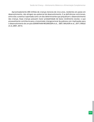 101
Saúde da Criança – Aleitamento Materno e Alimentação Complementar
Aproximadamente 200 milhões de crianças menores de cinco anos, residentes em países em
desenvolvimento, não atingem seu potencial de desenvolvimento. E as deficiências nutricionais,
entre elas a anemia é apontada como um dos determinantes que prejudicam o desenvolvimento
das crianças. Essas crianças possuem maior probabilidade de baixo rendimento escolar, o que
provavelmente contribuirá para a transmissão intergeracional da pobreza com implicações para
o desenvolvimento de um país (GRANTHAN-MCGREGOR et al., 2007; WALKER et al., 2011; ENGLE
et al.,2007, 2011).
 