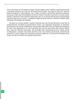 104
Ministério da Saúde | Secretaria de Atenção à Saúde | Departamento de Atenção Básica
riscos nutricionais ou de saúde às crianças. Os pais podem ainda contribuir positivamente para
a aceitação alimentar por meio da estimulação dos sentidos. Isso pode ser feito por meio de
palavras elogiosas e incentivadoras, com o toque carinhoso e permitindo ambiente acolhedor,
com pouco ruído, boa luminosidade e conforto à criança. O contato visual entre a criança e quem
oferece o alimento é outro estímulo importante, pois, se a visão da mãe durante a amamentação
transmite segurança à criança, o semblante alegre de quem oferece o alimento também pode
influenciar na aceitação do alimento.
Em geral, as crianças tendem a rejeitar alimentos que não lhe são familiares e esse tipo de
comportamento manifesta-se precocemente. Porém, com exposições frequentes, os alimentos
novos passam a ser aceitos, podendo ser incorporados à dieta da criança. Em média são necessárias
de oito a dez exposições a um novo alimento para que ele seja aceito pela criança. Muitos
pais, talvez por falta de informação, não entendem esse comportamento como sendo normal
e interpretam a rejeição inicial pelo alimento como uma aversão permanente, desistindo de
oferecê-lo à criança. Apesar de a aversão ao alimento poder ser um motivo de frustração entre
os pais, ela não se constitui em rejeição permanente.
 