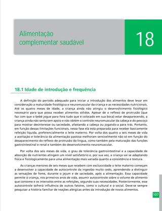 107
18.1 Idade de introdução e frequência
A definição do período adequado para iniciar a introdução dos alimentos deve levar em
consideração a maturidade fisiológica e neuromuscular da criança e as necessidades nutricionais.
Até os quatro meses de idade, a criança ainda não atingiu o desenvolvimento fisiológico
necessário para que possa receber alimentos sólidos. Apesar de o reflexo de protrusão (que
faz com que o bebê jogue para fora tudo que é colocado em sua boca) estar desaparecendo, a
criança ainda não senta sem apoio e não obtém o controle neuromuscular da cabeça e do pescoço
para mostrar desinteresse ou saciedade, afastando a cabeça ou jogando-a para trás. Portanto,
em função dessas limitações funcionais, nessa fase ela está preparada para receber basicamente
refeição líquida, preferencialmente o leite materno. Por volta dos quatro a seis meses de vida
a aceitação e tolerância da alimentação pastosa melhoram sensivelmente não só em função do
desaparecimento do reflexo de protrusão da língua, como também pela maturação das funções
gastrointestinal e renal e também do desenvolvimento neuromuscular.
Por volta dos seis meses de vida, o grau de tolerância gastrointestinal e a capacidade de
absorção de nutrientes atingem um nível satisfatório e, por sua vez, a criança vai se adaptando
física e fisiologicamente para uma alimentação mais variada quanto a consistência e textura.
As crianças menores de seis meses que recebem com exclusividade o leite materno começam
a desenvolver a capacidade de autocontrole da ingestão muito cedo, aprendendo a distinguir
as sensações de fome, durante o jejum e de saciedade, após a alimentação. Essa capacidade
permite à criança, nos primeiros anos de vida, assumir autocontrole sobre o volume de alimento
que consome e os intervalos entre as refeições, segundo suas necessidades. Posteriormente, esse
autocontrole sofrerá influência de outros fatores, como o cultural e o social. Deve-se sempre
pesquisar a história familiar de reações alérgicas antes da introdução de novos alimentos.
18Alimentação
complementar saudável
 