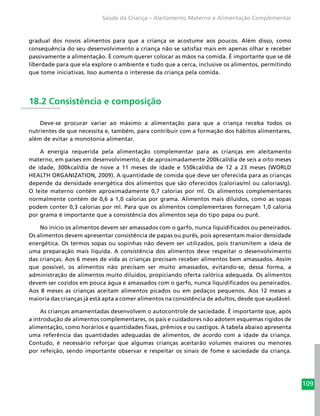 109
Saúde da Criança – Aleitamento Materno e Alimentação Complementar
gradual dos novos alimentos para que a criança se acostume aos poucos. Além disso, como
consequência do seu desenvolvimento a criança não se satisfaz mais em apenas olhar e receber
passivamente a alimentação. É comum querer colocar as mãos na comida. É importante que se dê
liberdade para que ela explore o ambiente e tudo que a cerca, inclusive os alimentos, permitindo
que tome iniciativas. Isso aumenta o interesse da criança pela comida.
18.2 Consistência e composição
Deve-se procurar variar ao máximo a alimentação para que a criança receba todos os
nutrientes de que necessita e, também, para contribuir com a formação dos hábitos alimentares,
além de evitar a monotonia alimentar.
A energia requerida pela alimentação complementar para as crianças em aleitamento
materno, em países em desenvolvimento, é de aproximadamente 200kcal/dia de seis a oito meses
de idade, 300kcal/dia de nove a 11 meses de idade e 550kcal/dia de 12 a 23 meses (WORLD
HEALTH ORGANIZATION, 2009). A quantidade de comida que deve ser oferecida para as crianças
depende da densidade energética dos alimentos que são oferecidos (calorias/ml ou calorias/g).
O leite materno contém aproximadamente 0,7 calorias por ml. Os alimentos complementares
normalmente contém de 0,6 a 1,0 calorias por grama. Alimentos mais diluídos, como as sopas
podem conter 0,3 calorias por ml. Para que os alimentos complementares forneçam 1,0 caloria
por grama é importante que a consistência dos alimentos seja do tipo papa ou purê.
No início os alimentos devem ser amassados com o garfo, nunca liquidificados ou peneirados.
Os alimentos devem apresentar consistência de papas ou purês, pois apresentam maior densidade
energética. Os termos sopas ou sopinhas não devem ser utilizados, pois transmitem a ideia de
uma preparação mais líquida. A consistência dos alimentos deve respeitar o desenvolvimento
das crianças. Aos 6 meses de vida as crianças precisam receber alimentos bem amassados. Assim
que possível, os alimentos não precisam ser muito amassados, evitando-se, dessa forma, a
administração de alimentos muito diluídos, propiciando oferta calórica adequada. Os alimentos
devem ser cozidos em pouca água e amassados com o garfo, nunca liquidificados ou peneirados.
Aos 8 meses as crianças aceitam alimentos picados ou em pedaços pequenos. Aos 12 meses a
maioria das crianças já está apta a comer alimentos na consistência de adultos, desde que saudável.
As crianças amamentadas desenvolvem o autocontrole de saciedade. É importante que, após
a introdução de alimentos complementares, os pais e cuidadores não adotem esquemas rígidos de
alimentação, como horários e quantidades fixas, prêmios e ou castigos. A tabela abaixo apresenta
uma referência das quantidades adequadas de alimentos, de acordo com a idade da criança.
Contudo, é necessário reforçar que algumas crianças aceitarão volumes maiores ou menores
por refeição, sendo importante observar e respeitar os sinais de fome e saciedade da criança.
 