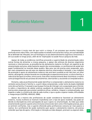 11
Amamentar é muito mais do que nutrir a criança. É um processo que envolve interação
profunda entre mãe e filho, com repercussões no estado nutricional da criança, em sua habilidade
de se defender de infecções, em sua fisiologia e no seu desenvolvimento cognitivo e emocional, e
em sua saúde no longo prazo, além de ter implicações na saúde física e psíquica da mãe.
Apesar de todas as evidências científicas provando a superioridade da amamentação sobre
outras formas de alimentar a criança pequena, e apesar dos esforços de diversos organismos
nacionais e internacionais, as prevalências de aleitamento materno no Brasil, em especial as de
amamentação exclusiva, estão bastante aquém das recomendadas, e o profissional de saúde tem
papel fundamental na reversão desse quadro. Mas para isso ele precisa estar preparado, pois,
por mais competente que ele seja nos aspectos técnicos relacionados à lactação, o seu trabalho
de promoção e apoio ao aleitamento materno não será bem sucedido se ele não tiver um olhar
atento, abrangente, sempre levando em consideração os aspectos emocionais, a cultura familiar, a
rede social de apoio à mulher, entre outros. Esse olhar necessariamente deve reconhecer a mulher
como protagonista do seu processo de amamentar, valorizando-a, escutando-a e empoderando-a.
Portanto, cabe ao profissional de saúde identificar e compreender o aleitamento materno no
contexto sociocultural e familiar e, a partir dessa compreensão, cuidar tanto da dupla mãe/bebê
como de sua família. É necessário que busque formas de interagir com a população para informá-
la sobre a importância de adotar práticas saudáveis de aleitamento materno. O profissional
precisa estar preparado para prestar assistência eficaz, solidária, integral e contextualizada, que
respeite o saber e a história de vida de cada mulher, e que a ajude a superar medos, dificuldades
e inseguranças (CASTRO; ARAÚJO, 2006).
Apesar de a maioria dos profissionais de saúde considerar-se favorável ao aleitamento
materno, muitas mulheres se mostram insatisfeitas com o tipo de apoio recebido. Isso pode ser
devido às discrepâncias entre percepções do que é apoio na amamentação. As mães que estão
amamentando querem suporte ativo (inclusive emocional), bem como informações precisas, para
se sentirem confiantes, mas o suporte oferecido pelos profissionais costuma ser mais passivo e
reativo. Se o profissional de saúde realmente quer apoiar o aleitamento materno, ele precisa
entender que tipo de apoio, informação e interação as mães desejam, precisam ou esperam dele.
1Aleitamento Materno
 