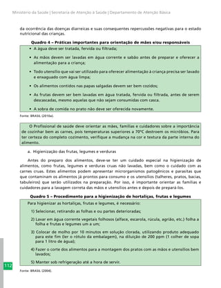 112
Ministério da Saúde | Secretaria de Atenção à Saúde | Departamento de Atenção Básica
da ocorrência das doenças diarreicas e suas consequentes repercussões negativas para o estado
nutricional das crianças.
Quadro 4 – Práticas importantes para orientação de mães e/ou responsáveis
•	 A água deve ser tratada, fervida ou filtrada;
•	 As mãos devem ser lavadas em água corrente e sabão antes de preparar e oferecer a
alimentação para a criança;
•	 Todo utensílio que vai ser utilizado para oferecer alimentação à criança precisa ser lavado
e enxaguado com água limpa;
•	 Os alimentos contidos nas papas salgadas devem ser bem cozidos;
•	 As frutas devem ser bem lavadas em água tratada, fervida ou filtrada, antes de serem
descascadas, mesmo aquelas que não sejam consumidas com casca.
•	 A sobra de comida no prato não deve ser oferecida novamente.
Fonte: BRASIL (2010a).
O Profissional de saúde deve orientar as mães, famílias e cuidadores sobre a importância
de cozinhar bem as carnes, pois temperaturas superiores a 70ºC destroem os micróbios. Para
ter certeza do completo cozimento, verifique a mudança na cor e textura da parte interna do
alimento.
a.	 Higienização das frutas, legumes e verduras
Antes do preparo dos alimentos, deve-se ter um cuidado especial na higienização de
alimentos, como frutas, legumes e verduras cruas não lavadas, bem como o cuidado com as
carnes cruas. Estes alimentos podem apresentar microrganismos patogênicos e parasitas que
que contaminam os alimentos já prontos para consumo e os utensílios (talheres, pratos, bacias,
tabuleiros) que serão utilizados na preparação. Por isso, é importante orientar as famílias e
cuidadores para a lavagem correta das mãos e utensílios antes e depois de prepará-los.
Quadro 5 – Procedimento para a higienização de hortaliças, frutas e legumes
Para higienizar as hortaliças, frutas e legumes, é necessário:
1) Selecionar, retirando as folhas e ou partes deterioradas;
2) Lavar em água corrente vegetais folhosos (alface, escarola, rúcula, agrião, etc.) folha a
folha e frutas e legumes um a um;
3) Colocar de molho por 10 minutos em solução clorada, utilizando produto adequado
para este fim (ler o rótulo da embalagem), na diluição de 200 ppm (1 colher de sopa
para 1 litro de água);
4) Fazer o corte dos alimentos para a montagem dos pratos com as mãos e utensílios bem
lavados;
5) Manter sob refrigeração até a hora de servir.
Fonte: BRASIL (2004).
 