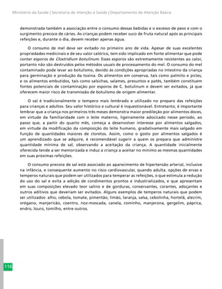 116
Ministério da Saúde | Secretaria de Atenção à Saúde | Departamento de Atenção Básica
demonstrada também a associação entre o consumo dessas bebidas e o excesso de peso e com o
surgimento precoce de cáries. As crianças podem receber suco de fruta natural após as principais
refeições e, durante o dia, devem receber apenas água.
O consumo de mel deve ser evitado no primeiro ano de vida. Apesar de suas excelentes
propriedades medicinais e de seu valor calórico, tem sido implicado em fonte alimentar que pode
conter esporos de Clostridium botulinum. Esses esporos são extremamente resistentes ao calor,
portanto não são destruídos pelos métodos usuais de processamento do mel. O consumo do mel
contaminado pode levar ao botulismo, devido às condições apropriadas no intestino da criança
para germinação e produção da toxina. Os alimentos em conserva, tais como palmito e picles,
e os alimentos embutidos, tais como salsichas, salames, presuntos e patês, também constituem
fontes potenciais de contaminação por esporos de C. botulinum e devem ser evitados, já que
oferecem maior risco de transmissão de botulismo de origem alimentar.
O sal é tradicionalmente o tempero mais lembrado e utilizado no preparo das refeições
para crianças e adultos. Seu valor histórico e cultural é inquestionável. Entretanto, é importante
lembrar que a criança nos primeiros três meses demonstra maior predileção por alimentos doces,
em virtude da familiaridade com o leite materno, ligeiramente adocicado nesse período, ao
passo que, a partir do quarto mês, começa a desenvolver interesse por alimentos salgados,
em virtude da modificação da composição do leite humano, gradativamente mais salgado em
função de quantidades maiores de cloretos. Assim, como o gosto por alimentos salgados é
um aprendizado que se adquire, é recomendável sugerir a quem os prepara que administre
quantidade mínima de sal, observando a aceitação da criança. A quantidade inicialmente
oferecida tende a ser memorizada e induz a criança a aceitar no mínimo as mesmas quantidades
em suas próximas refeições.
O consumo precoce de sal está associado ao aparecimento de hipertensão arterial, inclusive
na infância, e consequente aumento no risco cardiovascular, quando adulta. opções de ervas e
temperos naturais que podem ser utilizados para temperar as refeições, o que estimula a redução
do uso do sal e evita a adição de condimentos prontos e industrializados, e que apresentam
em suas composições elevado teor salino e de gorduras, conservantes, corantes, adoçantes e
outros aditivos que deveriam ser evitados. Alguns exemplos de temperos naturais que podem
ser utilizados: alho, cebola, tomate, pimentão, limão, laranja, salsa, cebolinha, hortelã, alecrim,
orégano, manjericão, coentro, noz-moscada, canela, cominho, manjerona, gergelim, páprica,
endro, louro, tomilho, entre outros.
 