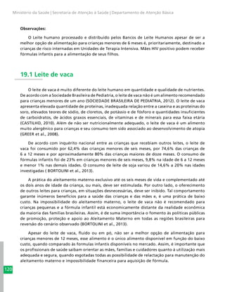 120
Ministério da Saúde | Secretaria de Atenção à Saúde | Departamento de Atenção Básica
Observações:
O Leite humano processado e distribuído pelos Bancos de Leite Humanos apesar de ser a
melhor opção de alimentação para crianças menores de 6 meses é, prioritariamente, destinado a
crianças de risco internadas em Unidades de Terapia Intensiva. Mães HIV positivo podem receber
fórmulas infantis para a alimentação de seus filhos.
19.1 Leite de vaca
O leite de vaca é muito diferente do leite humano em quantidade e qualidade de nutrientes.
De acordo com a Sociedade Brasileira de Pediatria, o leite de vaca não é um alimento recomendado
para crianças menores de um ano (SOCIEDADE BRASILEIRA DE PEDIATRIA, 2012). O leite de vaca
apresenta elevada quantidade de proteínas, inadequada relação entre a caseína e as proteínas do
soro, elevados teores de sódio, de cloretos, de potássio e de fósforo e quantidades insuficientes
de carboidratos, de ácidos graxos essenciais, de vitaminas e de minerais para essa faixa etária
(CASTILHO, 2010). Além de não ser nutricionalmente adequado, o leite de vaca é um alimento
muito alergênico para crianças e seu consumo tem sido associado ao desenvolvimento de atopia
(GREER et al., 2008).
De acordo com inquérito nacional entre as crianças que recebiam outros leites, o leite de
vaca foi consumido por 62,4% das crianças menores de seis meses, por 74,6% das crianças de
6 a 12 meses e por aproximadamente 80% das crianças maiores de doze meses. O consumo de
fórmulas infantis foi de 23% em crianças menores de seis meses, 9,8% na idade de 6 a 12 meses
e menor 1% nas demais idades. O consumo de leite de soja variou de 14,6% a 20% nas idades
investigadas ( BORTOLINI et al., 2013).
A prática do aleitamento materno exclusivo até os seis meses de vida e complementado até
os dois anos de idade da criança, ou mais, deve ser estimulada. Por outro lado, o oferecimento
de outros leites para crianças, em situações desnecessárias, deve ser inibido. Tal comportamento
garante inúmeros benefícios para a saúde das crianças e das mães e, é uma prática de baixo
custo. Na impossibilidade do aleitamento materno, o leite de vaca não é recomendado para
crianças pequenas e a fórmula infantil está economicamente distante da realidade econômica
da maioria das famílias brasileiras. Assim, é de suma importância o fomento às políticas públicas
de promoção, proteção e apoio ao Aleitamento Materno em todas as regiões brasileiras para
reversão do cenário observado (BORTOLINI et al., 2013).
Apesar do leite de vaca, fluído ou em pó, não ser a melhor opção de alimentação para
crianças menores de 12 meses, esse alimento é o único alimento disponível em função do baixo
custo, quando comparado às formulas infantis disponíveis no mercado. Assim, é importante que
os profissionais de saúde saibam orientar as mães, famílias e cuidadores quanto à utilização mais
adequada e segura, quando esgotadas todas as possibilidade de relactação para manutenção do
aleitamento materno e impossibilidade financeira para aquisição de fórmula.
 