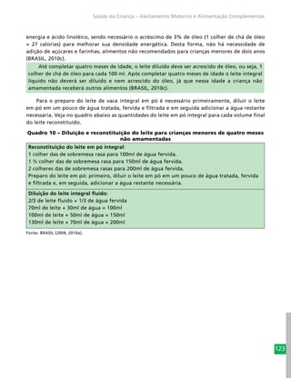 123
Saúde da Criança – Aleitamento Materno e Alimentação Complementar
energia e ácido linoléico, sendo necessário o acréscimo de 3% de óleo (1 colher de chá de óleo
= 27 calorias) para melhorar sua densidade energética. Desta forma, não há necessidade de
adição de açúcares e farinhas, alimentos não recomendados para crianças menores de dois anos
(BRASIL, 2010c).
Até completar quatro meses de idade, o leite diluído deve ser acrescido de óleo, ou seja, 1
colher de chá de óleo para cada 100 ml. Após completar quatro meses de idade o leite integral
líquido não deverá ser diluído e nem acrescido do óleo, já que nessa idade a criança não
amamentada receberá outros alimentos (BRASIL, 2010c).
Para o preparo do leite de vaca integral em pó é necessário primeiramente, diluir o leite
em pó em um pouco de água tratada, fervida e filtrada e em seguida adicionar a água restante
necessária. Veja no quadro abaixo as quantidades do leite em pó integral para cada volume final
do leite reconstituído.
Quadro 10 – Diluição e reconstituição do leite para crianças menores de quatro meses
não amamentadas
Reconstituição do leite em pó integral:
1 colher das de sobremesa rasa para 100ml de água fervida.
1 ½ colher das de sobremesa rasa para 150ml de água fervida.
2 colheres das de sobremesa rasas para 200ml de água fervida.
Preparo do leite em pó: primeiro, diluir o leite em pó em um pouco de água tratada, fervida
e filtrada e, em seguida, adicionar a água restante necessária.
Diluição do leite integral fluido:
2/3 de leite fluido + 1/3 de água fervida
70ml de leite + 30ml de água = 100ml
100ml de leite + 50ml de água = 150ml
130ml de leite + 70ml de água = 200ml
Fonte: BRASIL (2004, 2010a).
 